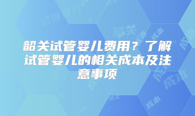 韶关试管婴儿费用？了解试管婴儿的相关成本及注意事项