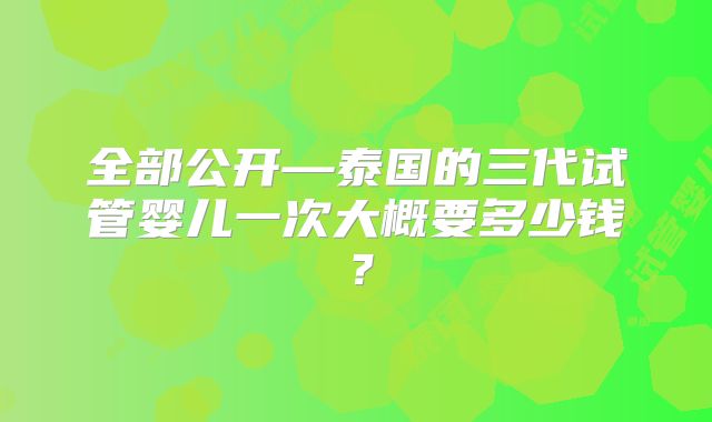 全部公开—泰国的三代试管婴儿一次大概要多少钱？