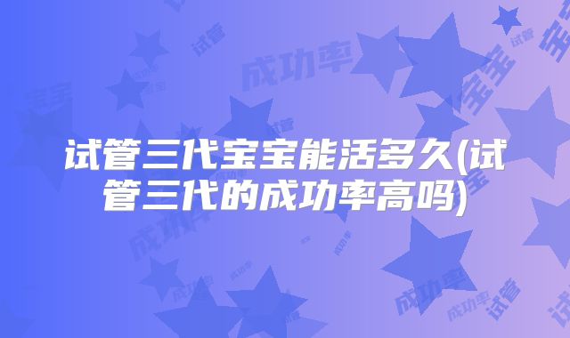 试管三代宝宝能活多久(试管三代的成功率高吗)