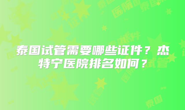 泰国试管需要哪些证件？杰特宁医院排名如何？