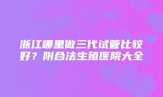 浙江哪里做三代试管比较好？附合法生殖医院大全