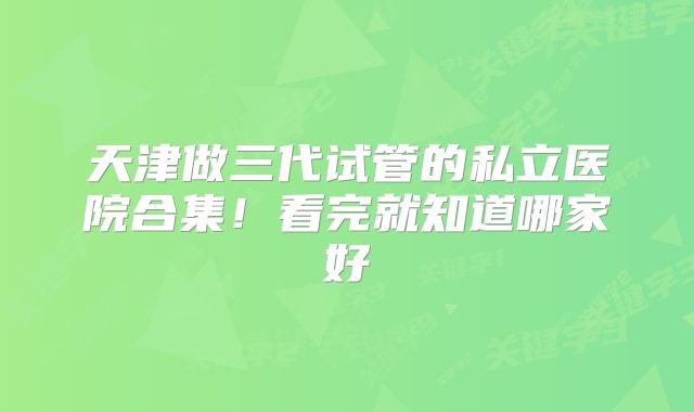 天津做三代试管的私立医院合集!看完就知道哪家好