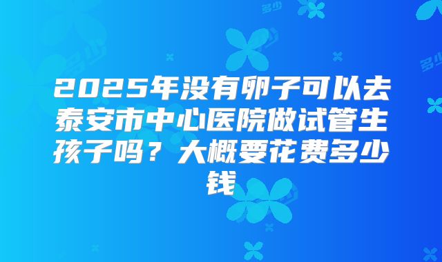 2025年没有卵子可以去泰安市中心医院做试管生孩子吗？大概要花费多少钱