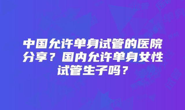 中国允许单身试管的医院分享？国内允许单身女性试管生子吗？