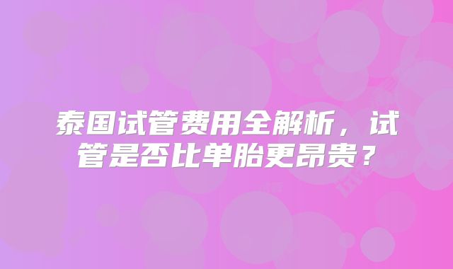 泰国试管费用全解析，试管是否比单胎更昂贵？