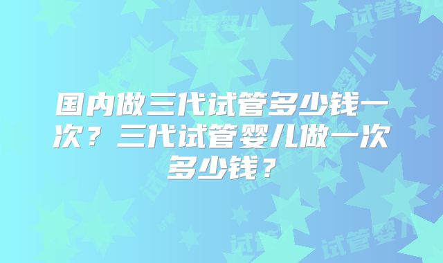 国内做三代试管多少钱一次?三代试管婴儿做一次多少钱?