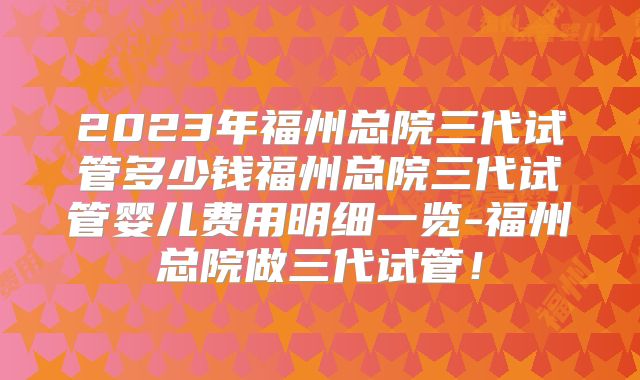 2023年福州总院三代试管多少钱福州总院三代试管婴儿费用明细一览-福州总院做三代试管!