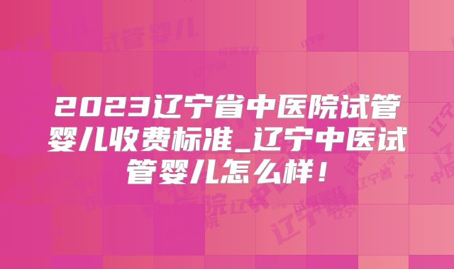 2023辽宁省中医院试管婴儿收费标准_辽宁中医试管婴儿怎么样！