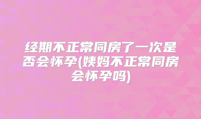 经期不正常同房了一次是否会怀孕(姨妈不正常同房会怀孕吗)