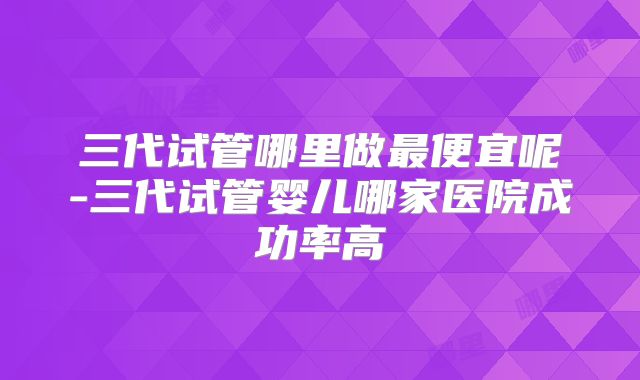 三代试管哪里做最便宜呢-三代试管婴儿哪家医院成功率高