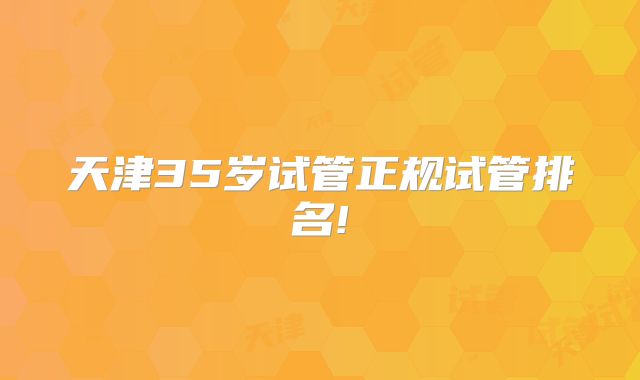 天津35岁试管正规试管排名!
