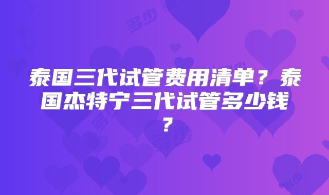 泰国三代试管费用清单？泰国杰特宁三代试管多少钱？