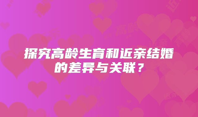 探究高龄生育和近亲结婚的差异与关联？