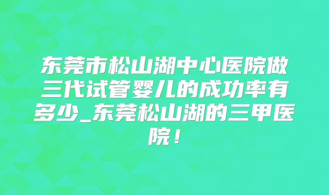 东莞市松山湖中心医院做三代试管婴儿的成功率有多少_东莞松山湖的三甲医院!
