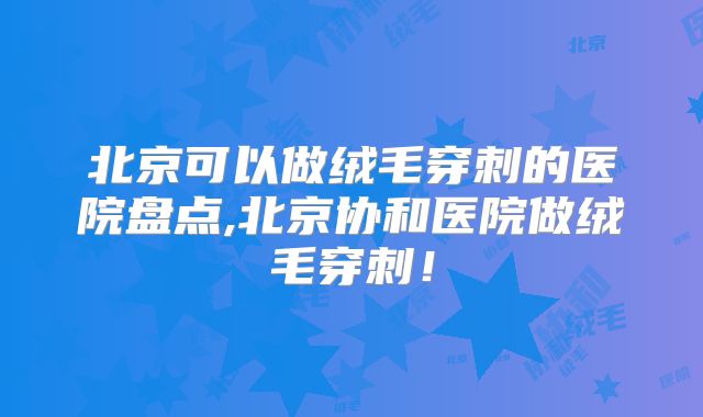北京可以做绒毛穿刺的医院盘点,北京协和医院做绒毛穿刺！