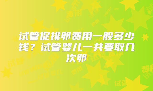 试管促排卵费用一般多少钱？试管婴儿一共要取几次卵