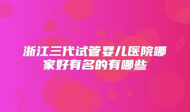 浙江三代试管婴儿医院哪家好有名的有哪些