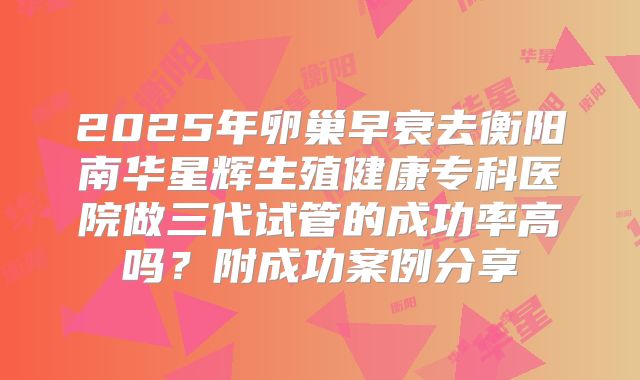 2025年卵巢早衰去衡阳南华星辉生殖健康专科医院做三代试管的成功率高吗？附成功案例分享