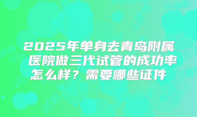 2025年单身去青岛附属 医院做三代试管的成功率怎么样?需要哪些证件