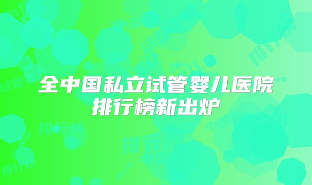 全中国私立试管婴儿医院排行榜新出炉