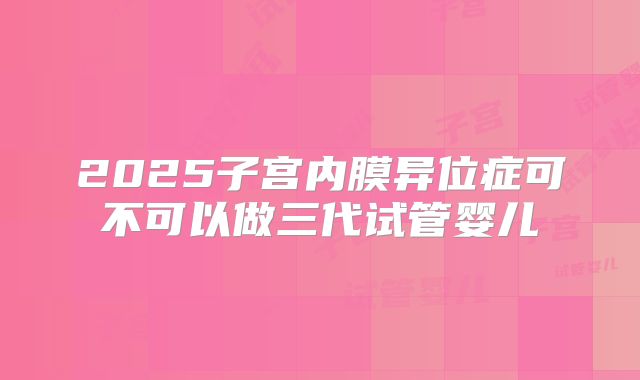 2025子宫内膜异位症可不可以做三代试管婴儿