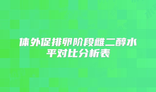 体外促排卵阶段雌二醇水平对比分析表