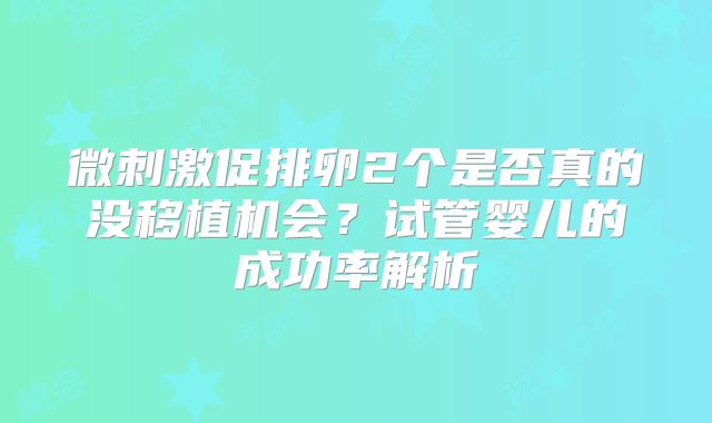 微刺激促排卵2个是否真的没移植机会?试管婴儿的成功率解析