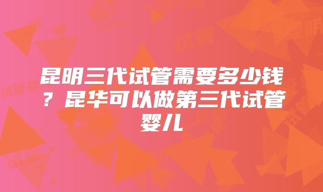 昆明三代试管需要多少钱？昆华可以做第三代试管婴儿