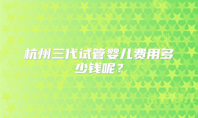 杭州三代试管婴儿费用多少钱呢?