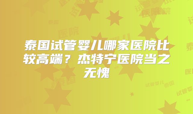 泰国试管婴儿哪家医院比较高端？杰特宁医院当之无愧