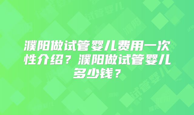 濮阳做试管婴儿费用一次性介绍?濮阳做试管婴儿多少钱?