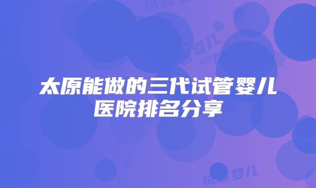 太原能做的三代试管婴儿医院排名分享
