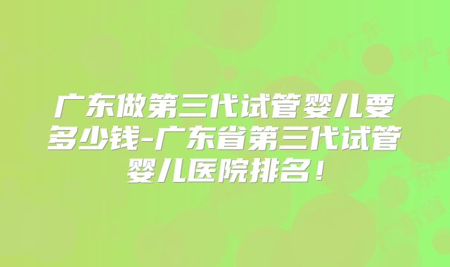 广东做第三代试管婴儿要多少钱-广东省第三代试管婴儿医院排名！
