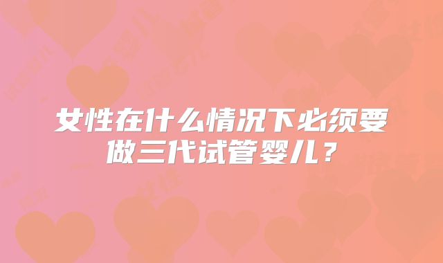 女性在什么情况下必须要做三代试管婴儿？