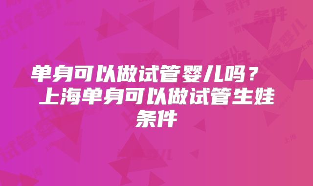 单身可以做试管婴儿吗? 上海单身可以做试管生娃条件