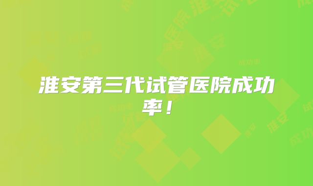 淮安第三代试管医院成功率!