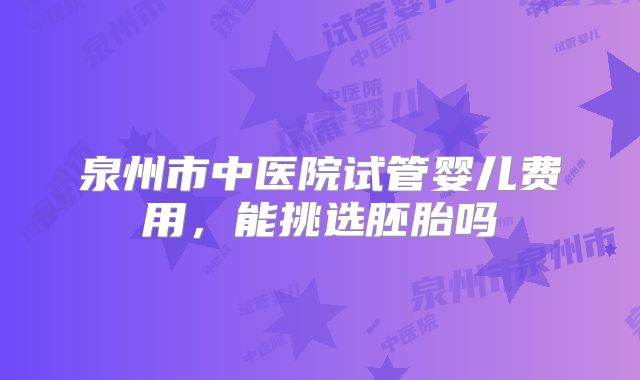 泉州市中医院试管婴儿费用，能挑选胚胎吗