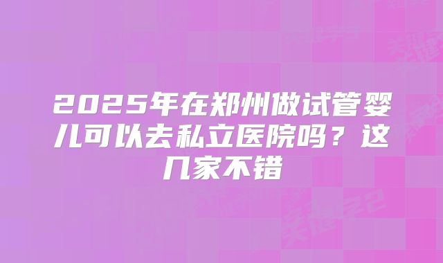 2025年在郑州做试管婴儿可以去私立医院吗?这几家不错