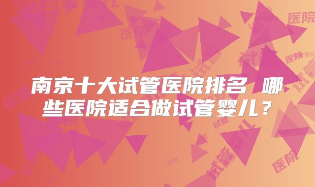 南京十大试管医院排名 哪些医院适合做试管婴儿?
