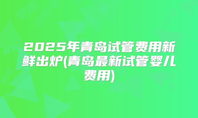 2025年青岛试管费用新鲜出炉(青岛最新试管婴儿费用)