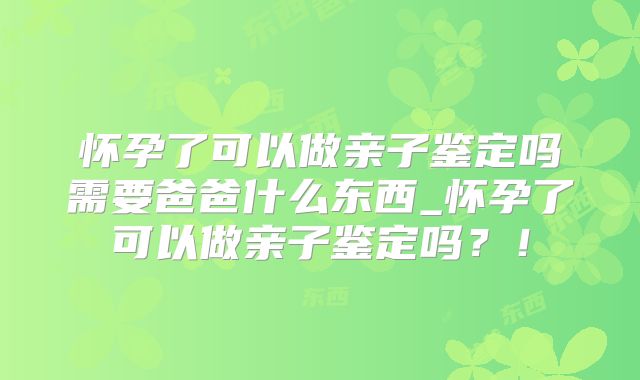 怀孕了可以做亲子鉴定吗需要爸爸什么东西_怀孕了可以做亲子鉴定吗?!