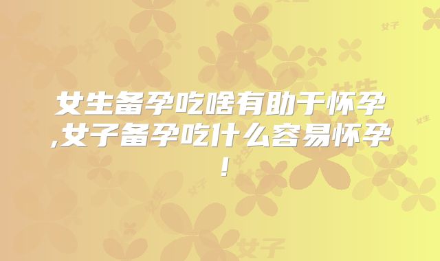 女生备孕吃啥有助于怀孕,女子备孕吃什么容易怀孕!