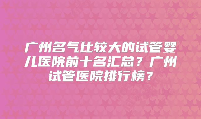 广州名气比较大的试管婴儿医院前十名汇总？广州试管医院排行榜？