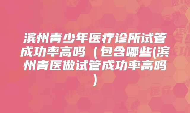 滨州青少年医疗诊所试管成功率高吗(包含哪些(滨州青医做试管成功率高吗)