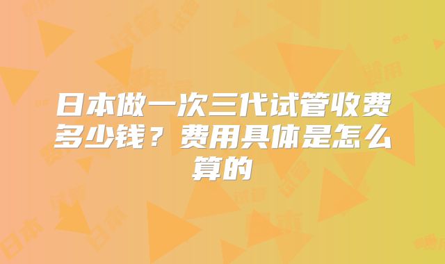 日本做一次三代试管收费多少钱？费用具体是怎么算的