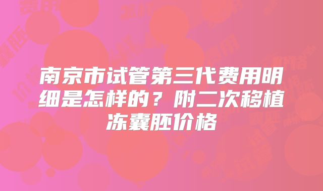 南京市试管第三代费用明细是怎样的？附二次移植冻囊胚价格