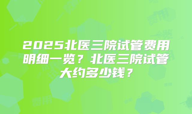2025北医三院试管费用明细一览？北医三院试管大约多少钱？