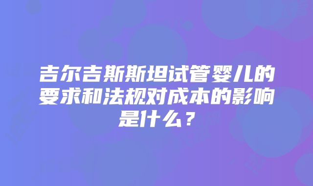 吉尔吉斯斯坦试管婴儿的要求和法规对成本的影响是什么？