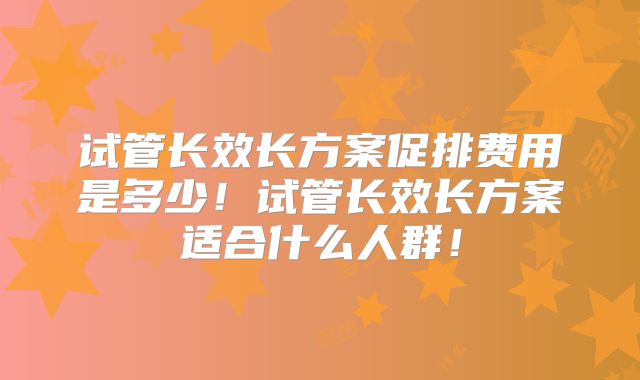 试管长效长方案促排费用是多少！试管长效长方案适合什么人群！