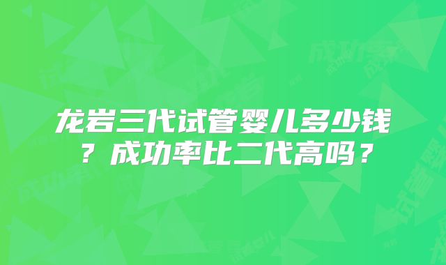 龙岩三代试管婴儿多少钱？成功率比二代高吗？
